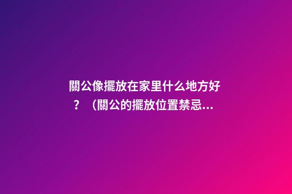 關公像擺放在家里什么地方好？（關公的擺放位置禁忌）